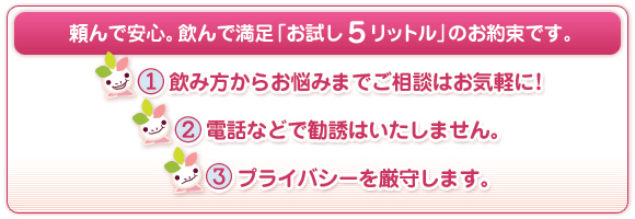 頼んで安心。飲んで満足「お試し5リットル」のお約束です。1.飲み方からお悩みまでご相談はお気軽に！2.電話などで勧誘はいたしません。3.プライバシーを厳守します。