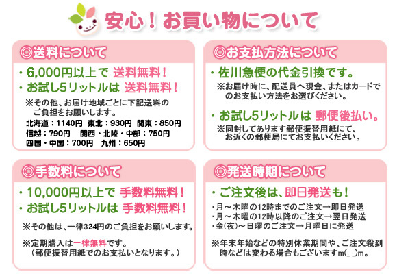 【送料について】●6,000円以上で送料無料！●お試し5リットルは送料無料！※その他、お届け地域ごとに下記送料のご負担をお願いします。○北海道：1140円○東北：930円〇関東：850円○東海：750円○信越：790円〇北陸・近畿：750円○中国・四国：700円○九州：650円〇沖縄：1240円【お支払い方法について】●佐川急便の代金引換です。※お届け時に、配送員へ現金、またはカードでのお支払い方法をお選びください。●お試し5リットルは郵便後払い。※同封してあります郵便振替用紙にて、お近くの郵便局にてお支払いください。【手数料について】●10,000円以上で手数料無料！●お試し5リットルは手数料無料！※その他は、一律315円ご負担をお願いします。※定期購入は一律無料です。（郵便振替用紙でのお支払いとなります。）【発送時期について】●ご注文後は、即日発送も！・平日の15時までのご注文→即日発送・金（夜）～日曜のご注文→月曜日に発送・平日（月～木）の15時以降のご注文→翌日発送※年末年始などの特別休業期間や、ご注文殺到時などは変わる場合もございます。m(__)m