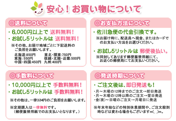 【送料について】●5,000円以上で送料無料！●お試し5リットルは送料無料！※その他、お届け地域ごとに下記送料のご負担をお願いします。○北海道：850円○東北・関東：750円○東海：550円○信超・北陸・近畿：500円○中国・四国：450円○九州：400円【お支払い方法について】●佐川急便の代金引換です。※お届け時に、配送員へ現金、またはカードでのお支払い方法をお選びください。●お試し5リットルは郵便後払い。※同封してあります郵便振替用紙にて、お近くの郵便局にてお支払いください。【手数料について】●10,000円以上で手数料無料！●お試し5リットルは手数料無料！※その他は、一律315円ご負担をお願いします。※定期購入は一律無料です。（郵便振替用紙でのお支払いとなります。）【発送時期について】●ご注文後は、即日発送も！・平日の15時までのご注文→即日発送・金（夜）～日曜のご注文→月曜日に発送・平日（月～木）の15時以降のご注文→翌日発送※年末年始などの特別休業期間や、ご注文殺到時などは変わる場合もございます。m(__)m