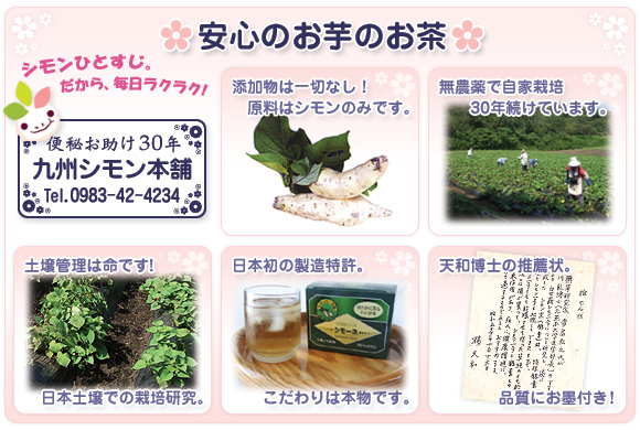 【安心のお芋のお茶】シモンひとすじ。だから、毎日ラクラク！便秘お助け30年「九州シモン本舗（tel.0983-42-4234）」●添加物は一切なし！原料はシモンのみです。●無農薬で自家栽培30年続けています。●土壌管理は命です！日本土壌での栽培研究。●日本初の製造特許。こだわりは本物です。●天和博士の推薦状。品質にお墨付き！