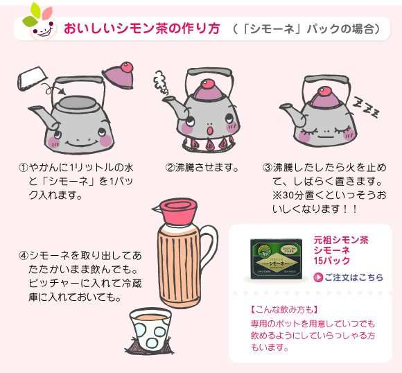 おいしいシモン茶の作り方（「シモーネ」パックの場合）①やかんに1リットルの水と「シモーネ」を1パック入れます。②沸騰させます。③沸騰したしたら火を止めて、しばらく置きます。※30分置くといっそうおいしくなります！！④シモーネを取り出してあたたかいまま飲んでも。ピッチャーに入れて冷蔵庫に入れておいても。【こんな飲み方も】専用のポットを用意していつでも飲めるようにしていらっしゃる方もいます。