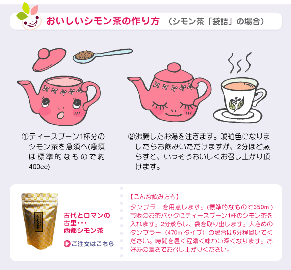 おいしいシモン茶の作り方 （シモン茶「袋詰」の場合）①ティースプーン1杯分のシモン茶を急須へ(急須は標準的なもので約400cc)②沸騰したお湯を注ぎます。琥珀色になりましたらお飲みいただけますが、2分ほど蒸らすと、いっそうおいしくお召し上がり頂けます。【こんな飲み方も】タンブラーを用意します。(標準的なもので350ml) 市販のお茶パックにティースプーン1杯のシモン茶を入れます。2分蒸らし、袋を取り出します。大きめのタンブラー（470mlタイプ）の場合は5分程置いてください。時間を置く程濃く味わい深くなります。お好みの濃さでお召し上がりください。