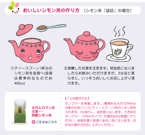 おいしいシモン茶の作り方 （シモン茶「袋詰」の場合）①ティースプーン1杯分のシモン茶を急須へ(急須は標準的なもので約400cc)②沸騰したお湯を注ぎます。琥珀色になりましたらお飲みいただけますが、2分ほど蒸らすと、いっそうおいしくお召し上がり頂けます。【こんな飲み方も】タンブラーを用意します。(標準的なもので350ml) 市販のお茶パックにティースプーン1杯のシモン茶を入れます。2分蒸らし、袋を取り出します。大きめのタンブラー（470mlタイプ）の場合は5分程置いてください。時間を置く程濃く味わい深くなります。お好みの濃さでお召し上がりください。