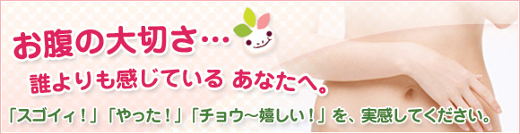 お腹の大切さ・・・誰よりも感じている あなたへ。「スゴイィ！」「やった！」「チョウ～嬉しい！」を実感してください。